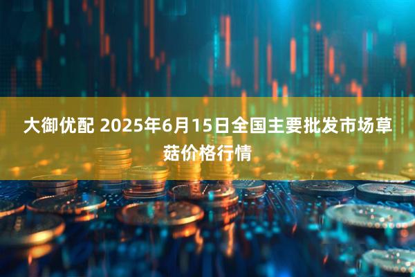 大御优配 2025年6月15日全国主要批发市场草菇价格行情