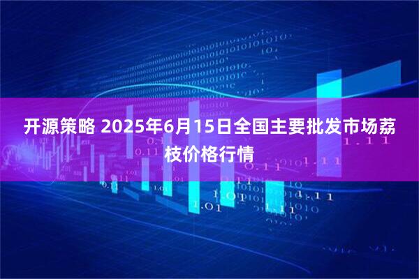 开源策略 2025年6月15日全国主要批发市场荔枝价格行情