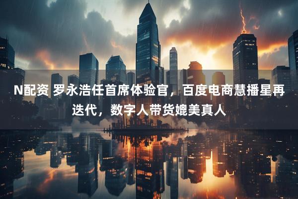 N配资 罗永浩任首席体验官，百度电商慧播星再迭代，数字人带货媲美真人