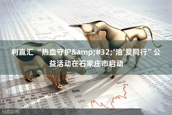 利赢汇 “热血守护&#32;‘油’爱同行”公益活动在石家庄市启动
