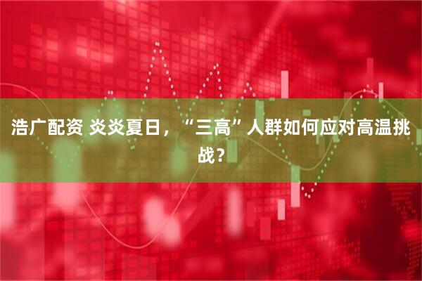 浩广配资 炎炎夏日，“三高”人群如何应对高温挑战？
