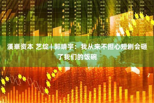 漢崋资本 艺绽 | 郭靖宇：我从来不担心短剧会砸了我们的饭碗
