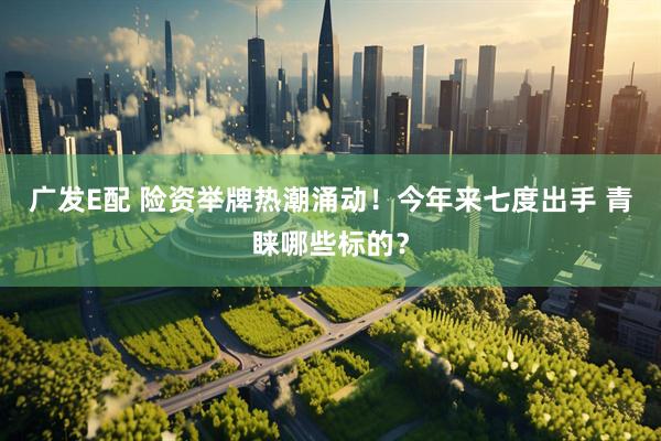广发E配 险资举牌热潮涌动！今年来七度出手 青睐哪些标的？