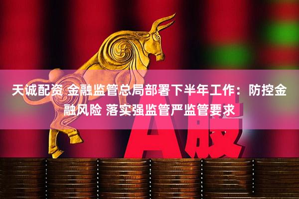 天诚配资 金融监管总局部署下半年工作：防控金融风险 落实强监管严监管要求