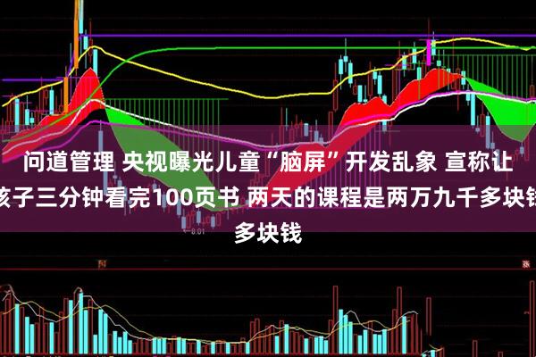 问道管理 央视曝光儿童“脑屏”开发乱象 宣称让孩子三分钟看完100页书 两天的课程是两万九千多块钱