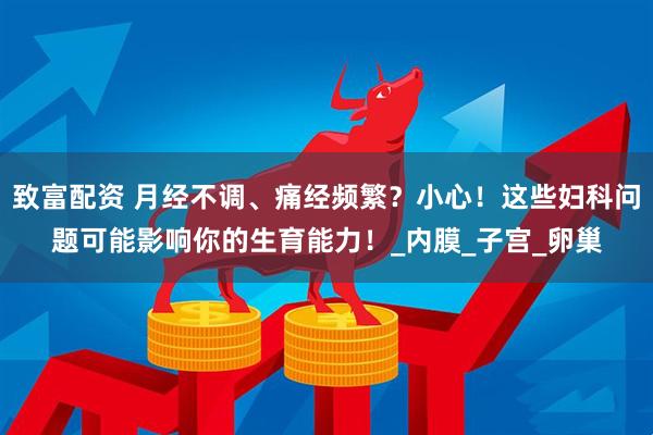 致富配资 月经不调、痛经频繁？小心！这些妇科问题可能影响你的生育能力！_内膜_子宫_卵巢