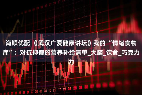海顺优配 《武汉广爱健康讲坛》我的 “情绪食物库”：对抗抑郁的营养补给清单_大脑_饮食_巧克力