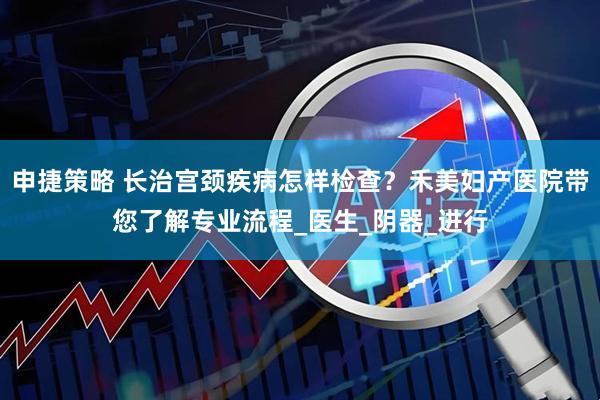 申捷策略 长治宫颈疾病怎样检查？禾美妇产医院带您了解专业流程_医生_阴器_进行