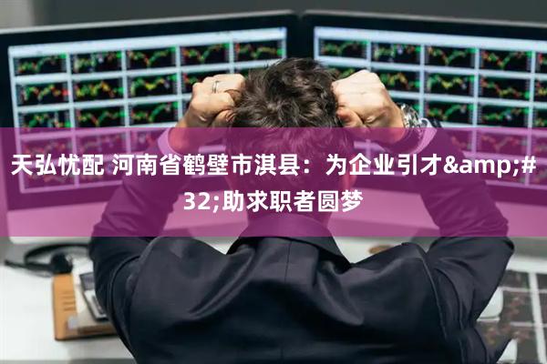 天弘忧配 河南省鹤壁市淇县：为企业引才&#32;助求职者圆梦