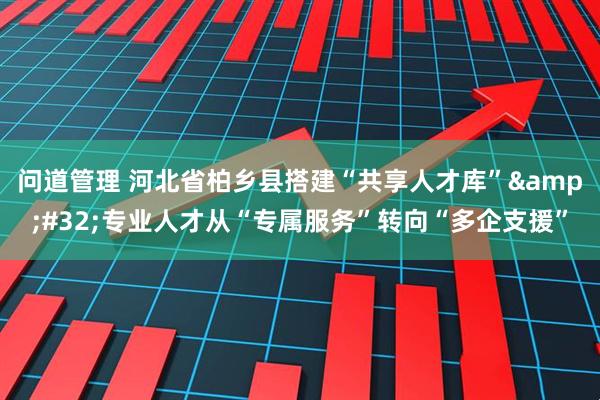 问道管理 河北省柏乡县搭建“共享人才库”&#32;专业人才从“专属服务”转向“多企支援”