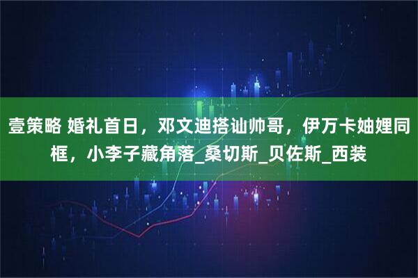 壹策略 婚礼首日，邓文迪搭讪帅哥，伊万卡妯娌同框，小李子藏角落_桑切斯_贝佐斯_西装