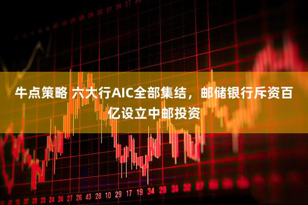 牛点策略 六大行AIC全部集结，邮储银行斥资百亿设立中邮投资