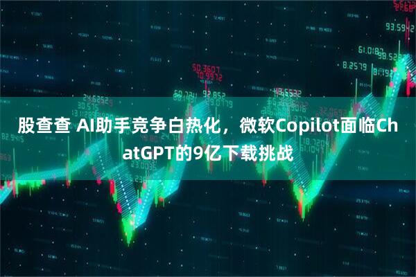 股查查 AI助手竞争白热化，微软Copilot面临ChatGPT的9亿下载挑战
