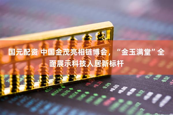 国元配资 中国金茂亮相链博会，“金玉满堂”全面展示科技人居新标杆