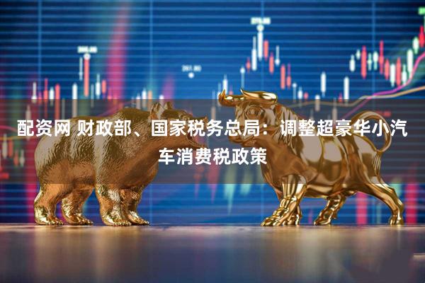 配资网 财政部、国家税务总局：调整超豪华小汽车消费税政策