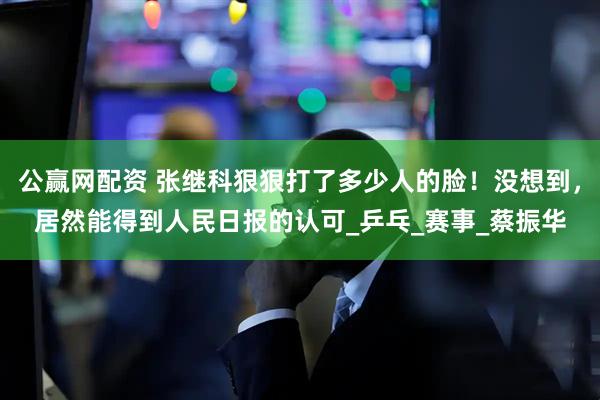 公赢网配资 张继科狠狠打了多少人的脸！没想到，居然能得到人民日报的认可_乒乓_赛事_蔡振华