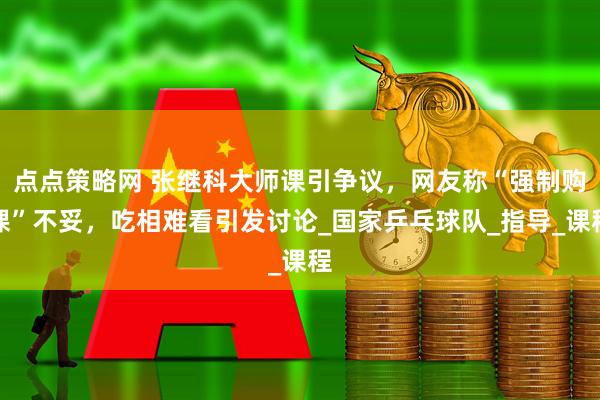 点点策略网 张继科大师课引争议，网友称“强制购课”不妥，吃相难看引发讨论_国家乒乓球队_指导_课程