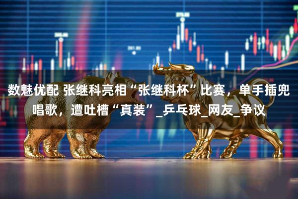 数魅优配 张继科亮相“张继科杯”比赛，单手插兜唱歌，遭吐槽“真装”_乒乓球_网友_争议