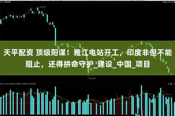天平配资 顶级阳谋！雅江电站开工，印度非但不能阻止，还得拼命守护_建设_中国_项目