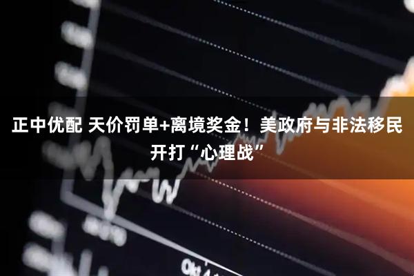 正中优配 天价罚单+离境奖金！美政府与非法移民开打“心理战”