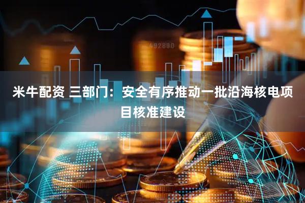 米牛配资 三部门：安全有序推动一批沿海核电项目核准建设