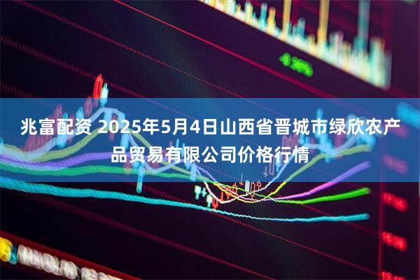 兆富配资 2025年5月4日山西省晋城市绿欣农产品贸易有限公司价格行情