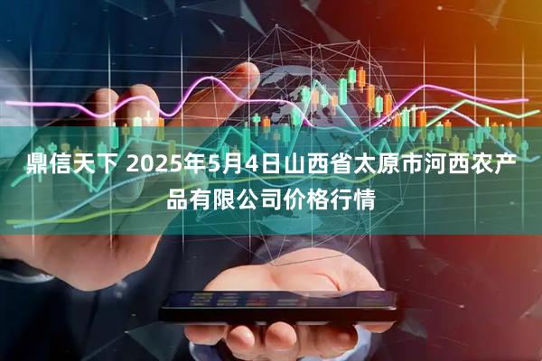 鼎信天下 2025年5月4日山西省太原市河西农产品有限公司价格行情