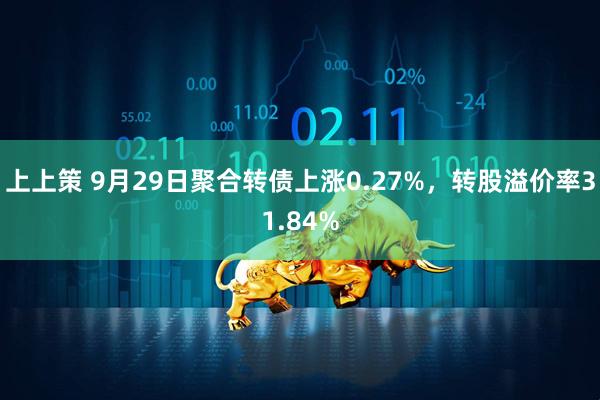 上上策 9月29日聚合转债上涨0.27%，转股溢价率31.84%