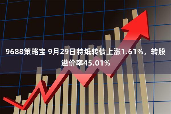 9688策略宝 9月29日特纸转债上涨1.61%，转股溢价率45.01%
