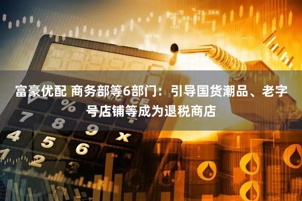 富豪优配 商务部等6部门：引导国货潮品、老字号店铺等成为退税商店
