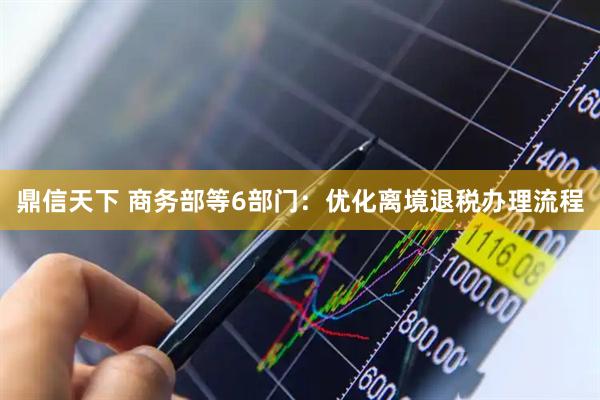 鼎信天下 商务部等6部门：优化离境退税办理流程