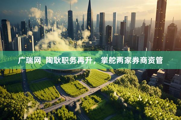 广瑞网  陶耿职务再升，掌舵两家券商资管