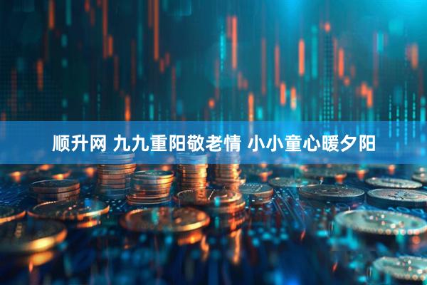 顺升网 九九重阳敬老情 小小童心暖夕阳