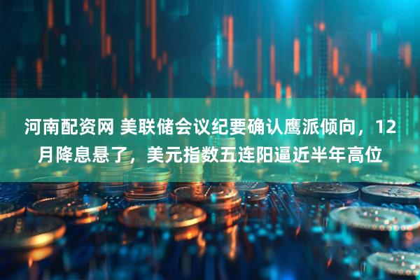 河南配资网 美联储会议纪要确认鹰派倾向，12月降息悬了，美元指数五连阳逼近半年高位