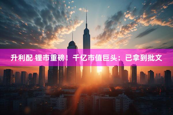 升利配 锂市重磅！千亿市值巨头：已拿到批文