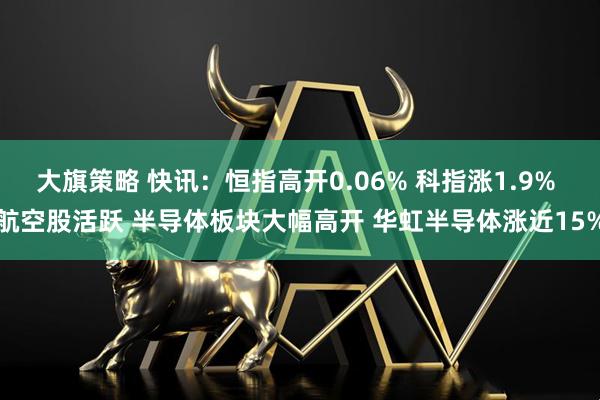 大旗策略 快讯：恒指高开0.06% 科指涨1.9% 航空股活跃 半导体板块大幅高开 华虹半导体涨近15%