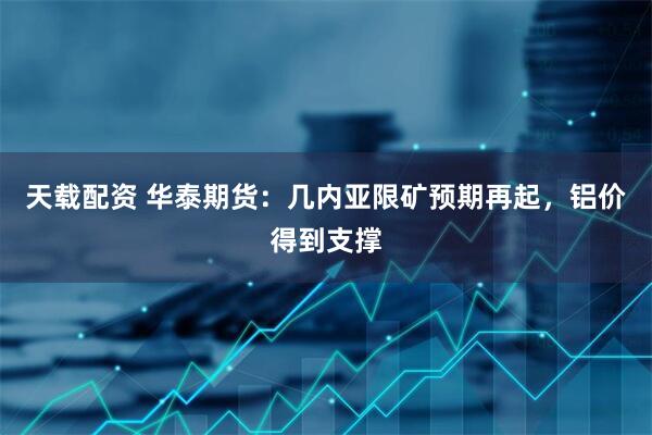 天载配资 华泰期货：几内亚限矿预期再起，铝价得到支撑
